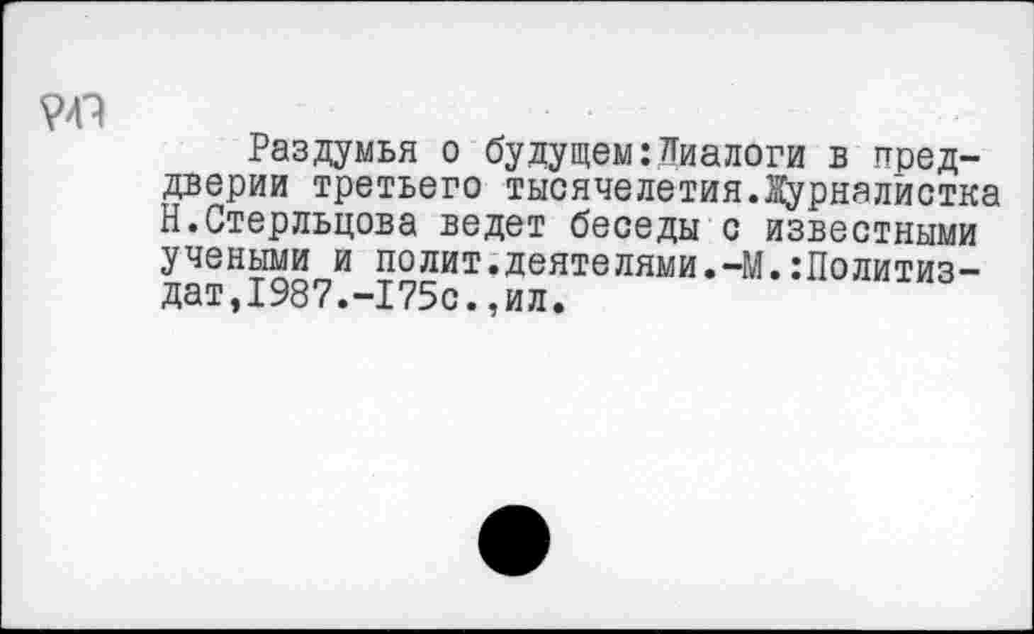 ﻿Раздумья о будущем:Диалоги в преддверии третьего тысячелетия.Журналистка Н.Стерльцова ведет беседы с известными учеными и полит.деятелями.-М.:Политиз-дат,1987.-175с.,ил.